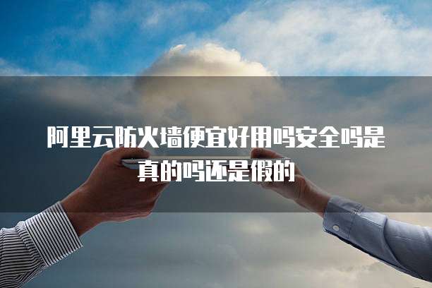 阿里云防火墙便宜好用吗安全吗是真的吗还是假的