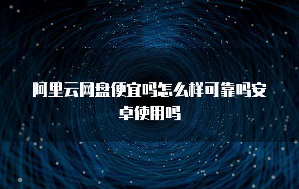 阿里云网盘便宜吗怎么样可靠吗安卓使用吗