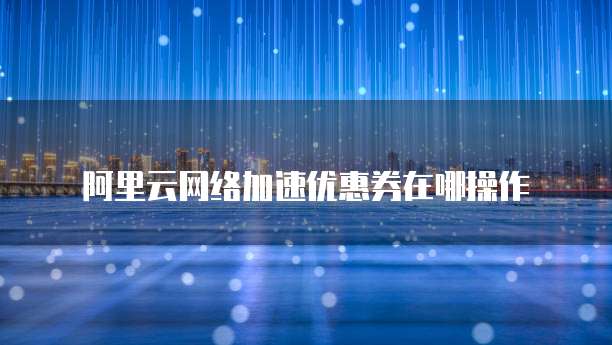 阿里云网络加速优惠券在哪操作