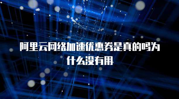 阿里云网络加速优惠券是真的吗为什么没有用