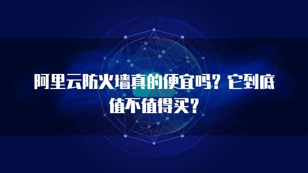 阿里云防火墙真的便宜吗?它到底值不值得买?