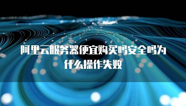 阿里云服务器便宜购买吗安全吗为什么操作失败