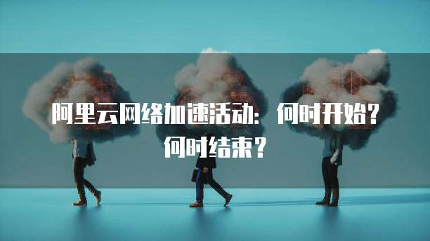 阿里云网络加速活动:何时开始?何时结束?