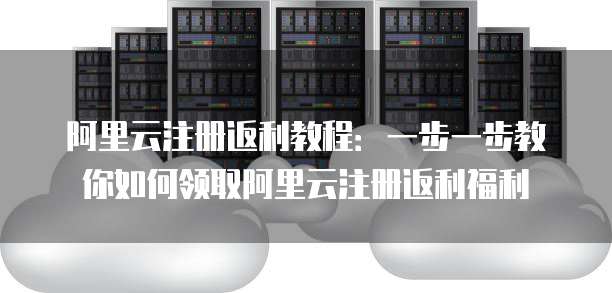 阿里云注册返利教程：一步一步教你如何领取阿里云注册返利福利