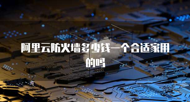 阿里云防火墙多少钱一个合适家用的吗