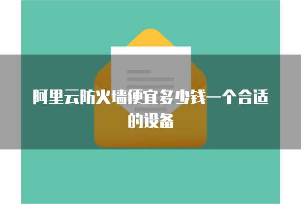 阿里云防火墙便宜多少钱一个合适的设备