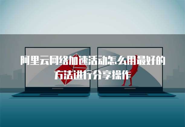 阿里云网络加速活动怎么用最好的方法进行分享操作