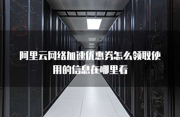 阿里云网络加速优惠券怎么领取使用的信息在哪里看