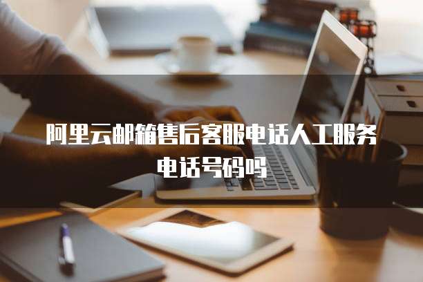 阿里云邮箱售后客服电话人工服务电话号码吗