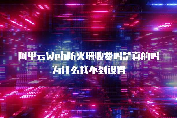 阿里云Web防火墙收费吗是真的吗为什么找不到设置