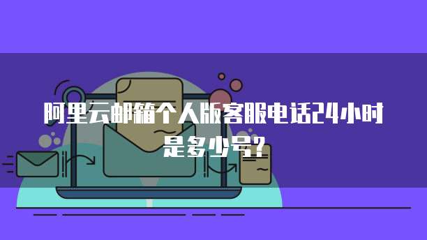 阿里云邮箱个人版客服电话24小时是多少号?