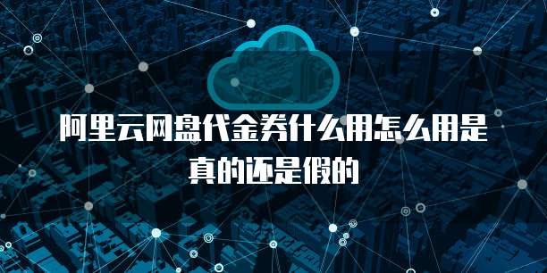 阿里云网盘代金券什么用怎么用是真的还是假的