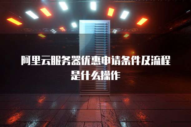 阿里云服务器优惠申请条件及流程是什么操作
