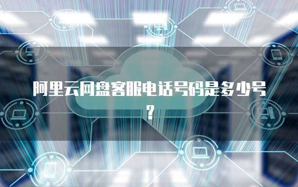 阿里云网盘客服电话号码是多少号？