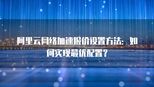 阿里云网络加速报价设置方法:如何实现最优配置?