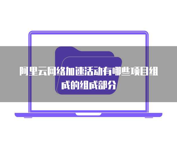阿里云网络加速活动有哪些项目组成的组成部分