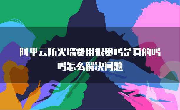 阿里云防火墙费用很贵吗是真的吗吗怎么解决问题