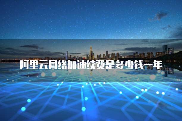 阿里云网络加速续费是多少钱一年