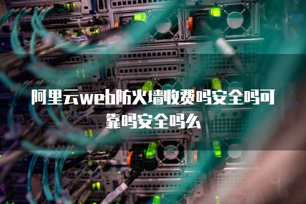 阿里云web防火墙收费吗安全吗可靠吗安全吗么