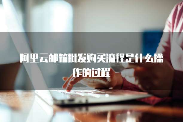 阿里云邮箱批发购买流程是什么操作的过程