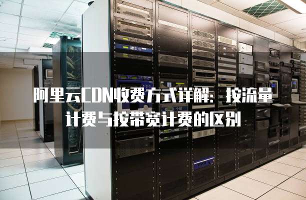 阿里云CDN收费方式详解:按流量计费与按带宽计费的区别