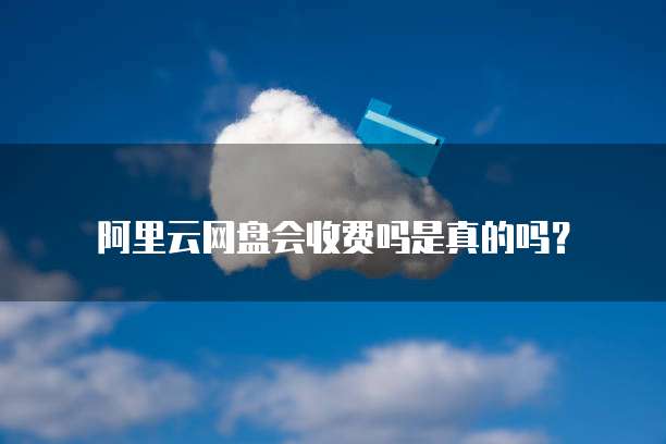 阿里云网盘会收费吗是真的吗?