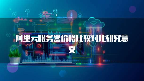 阿里云服务器价格比较对比研究意义