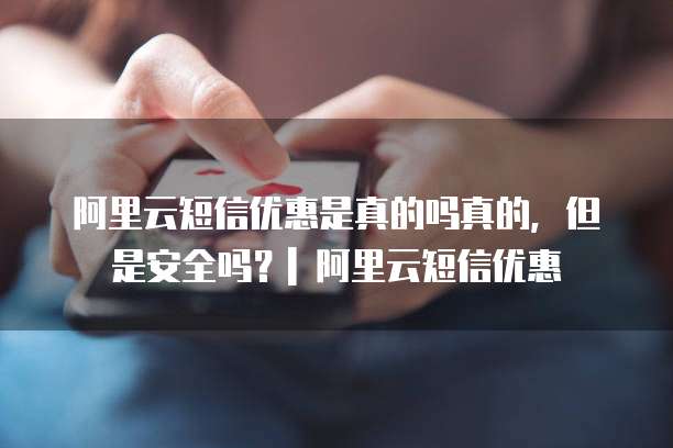 阿里云短信优惠是真的吗真的,但是安全吗?| 阿里云短信优惠