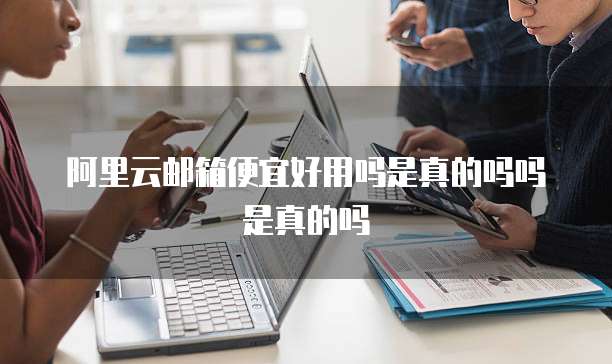 阿里云邮箱便宜好用吗是真的吗吗是真的吗