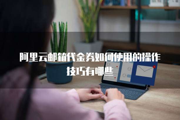 阿里云邮箱代金券如何使用的操作技巧有哪些