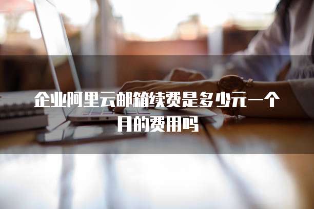 企业阿里云邮箱续费是多少元一个月的费用吗
