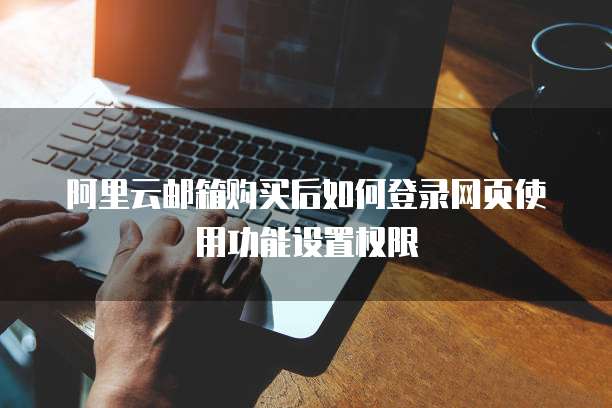 阿里云邮箱购买后如何登录网页使用功能设置权限