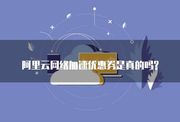 阿里云网络加速优惠券是真的吗?