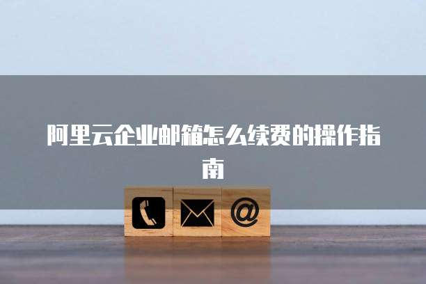 阿里云企业邮箱怎么续费的操作指南