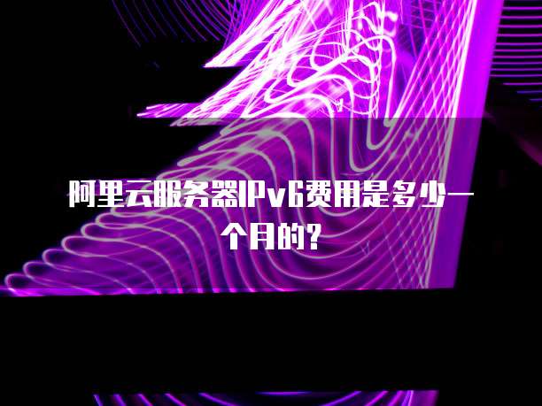 阿里云服务器IPv6费用是多少一个月的?