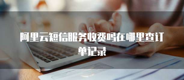 阿里云短信服务收费吗在哪里查订单记录