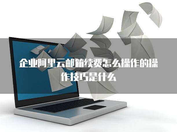 企业阿里云邮箱续费怎么操作的操作技巧是什么