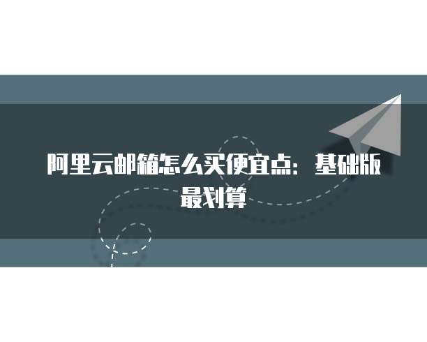 阿里云邮箱怎么买便宜点：基础版最划算
