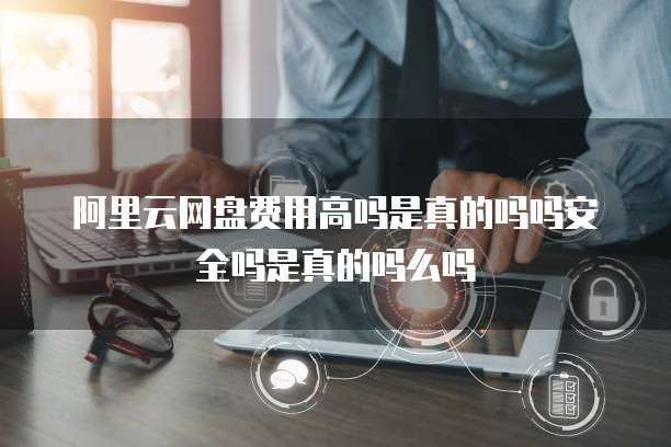 阿里云网盘费用高吗是真的吗吗安全吗是真的吗么吗