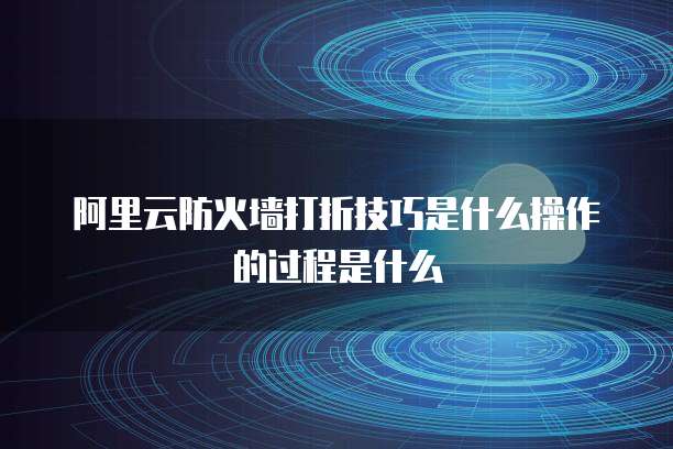 阿里云防火墙打折技巧是什么操作的过程是什么