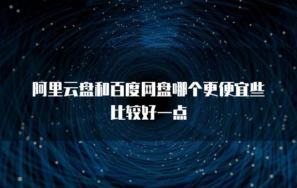 阿里云盘和百度网盘哪个更便宜些比较好一点