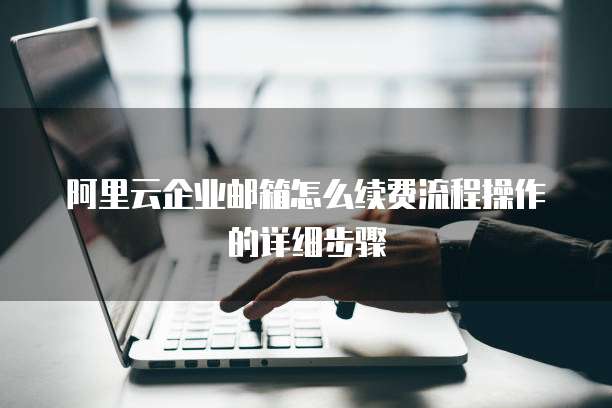 阿里云企业邮箱怎么续费流程操作的详细步骤