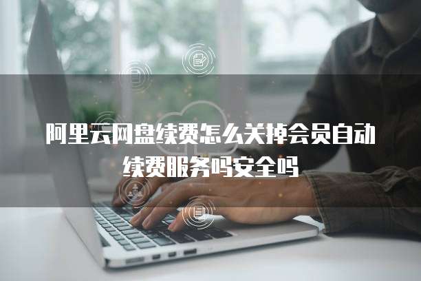 阿里云网盘续费怎么关掉会员自动续费服务吗安全吗