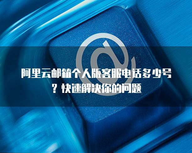 阿里云邮箱个人版客服电话多少号？快速解决你的问题