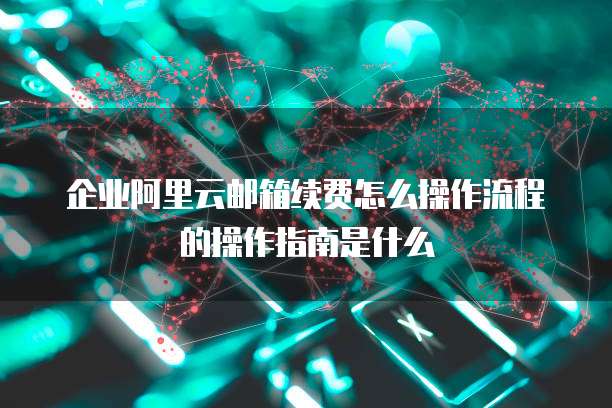 企业阿里云邮箱续费怎么操作流程的操作指南是什么
