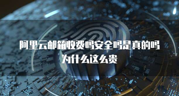阿里云邮箱收费吗安全吗是真的吗为什么这么贵