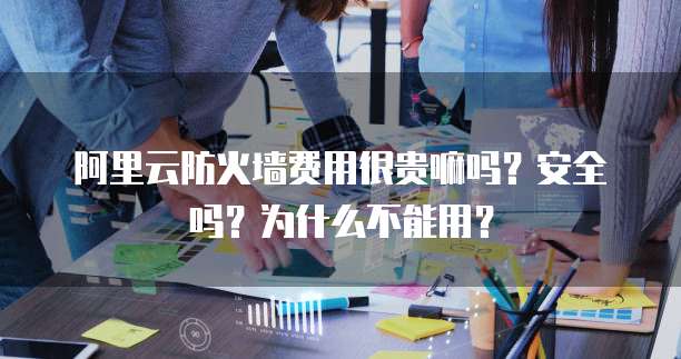 阿里云防火墙费用很贵嘛吗?安全吗?为什么不能用?