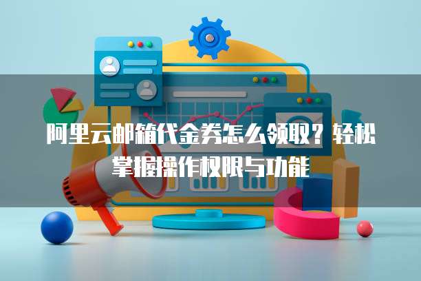 阿里云邮箱代金券怎么领取?轻松掌握操作权限与功能