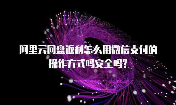 阿里云网盘返利怎么用微信支付的操作方式吗安全吗?