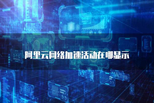 阿里云网络加速活动在哪显示